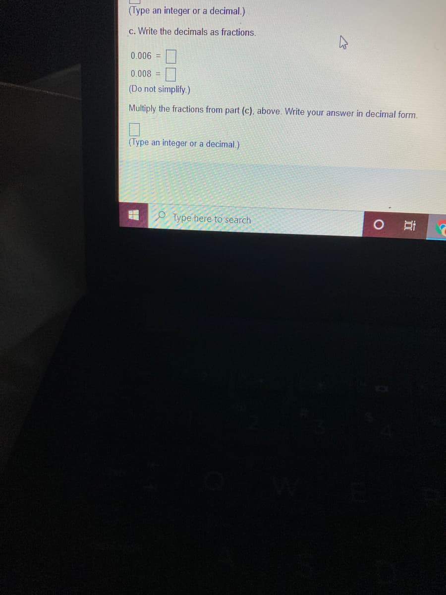 (Type an integer or a decimal.)
c. Write the decimals as fractions.
0.006 =
0.008 =
(Do not simplify.)
Multiply the fractions from part (c), above. Write your answer in decimal form.
(Type an integer or a decimal.)
e Type here to search
