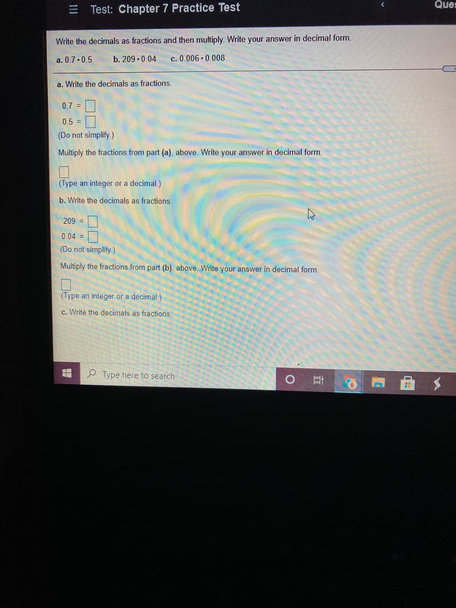 Ques
三D
Test: Chapter 7 Practice Test
Write the decimals as fractions and then multiply. Write your answer in decimal form.
a. 0.7 -0.5
b. 209 - 0.04
c. 0.006 0.008
a. Write the decimals as fractions.
0.7 =
0.5 =
(Do not simplify.)
Multiply the fractions from part (a), above. Write your answer in decimal form.
(Type an integer or a decimal.)
b. Write the decimals as fractions.
209 =|
0.04 =
(Do not simplify.)
Multiply the fractions from part (b), above. Write your answer in decimal form.
(Type an integer or a decimal.)
c. Write the decimals as fractions.
e Type here to search
