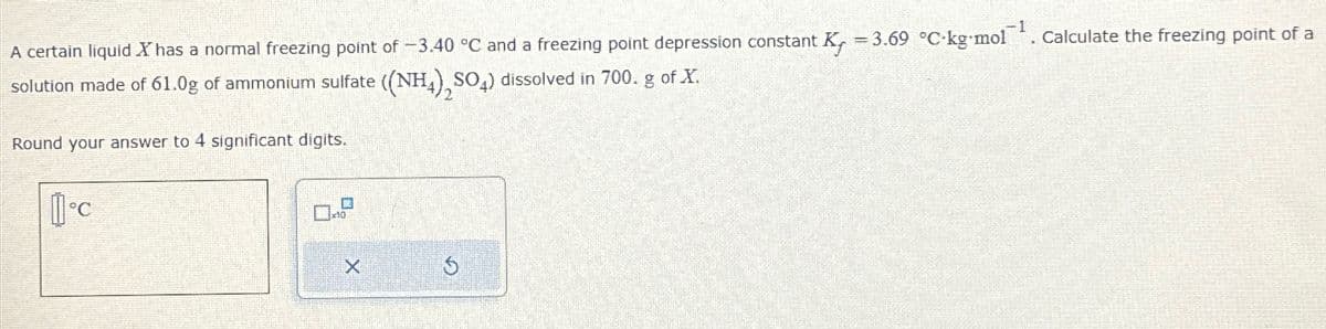 A certain liquid X has a normal freezing point of -3.40 °C and a freezing point depression constant K₁ = 3.69 °C-kg-mol¹. Calculate the freezing point of a
solution made of 61.0g of ammonium sulfate ((NH4)2SO4) dissolved in 700. g of X.
Round your answer to 4 significant digits.
°C
X
S