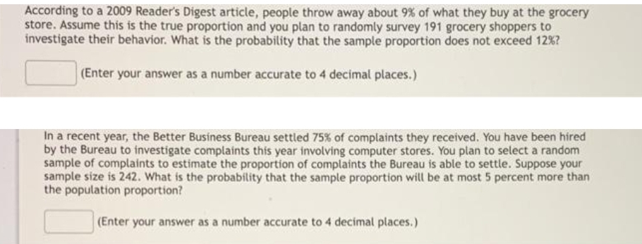 According to a 2009 Reader's Digest article, people throw away about 9% of what they buy at the grocery
store. Assume this is the true proportion and you plan to randomly survey 191 grocery shoppers to
investigate their behavior. What is the probability that the sample proportion does not exceed 12%?
(Enter your answer as a number accurate to 4 decimal places.)
In a recent year, the Better Business Bureau settled 75% of complaints they received. You have been hired
by the Bureau to investigate complaints this year involving computer stores. You plan to select a random
sample of complaints to estimate the proportion of complaints the Bureau is able to settle. Suppose your
sample size is 242. What is the probability that the sample proportion will be at most 5 percent more than
the population proportion?
(Enter your answer as a number accurate to 4 decimal places.)
