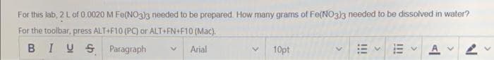 For this lab, 2 L of 0.0020 M Fe(NO3)3 needed to be prepared. How many grams of Fe(NO3)3 needed to be dissolved in water?
For the toolbar, press ALT+F10 (PC) or ALT+FN+F10 (Mac).
BIUSParagraph
Arial
10pt
EA 2
