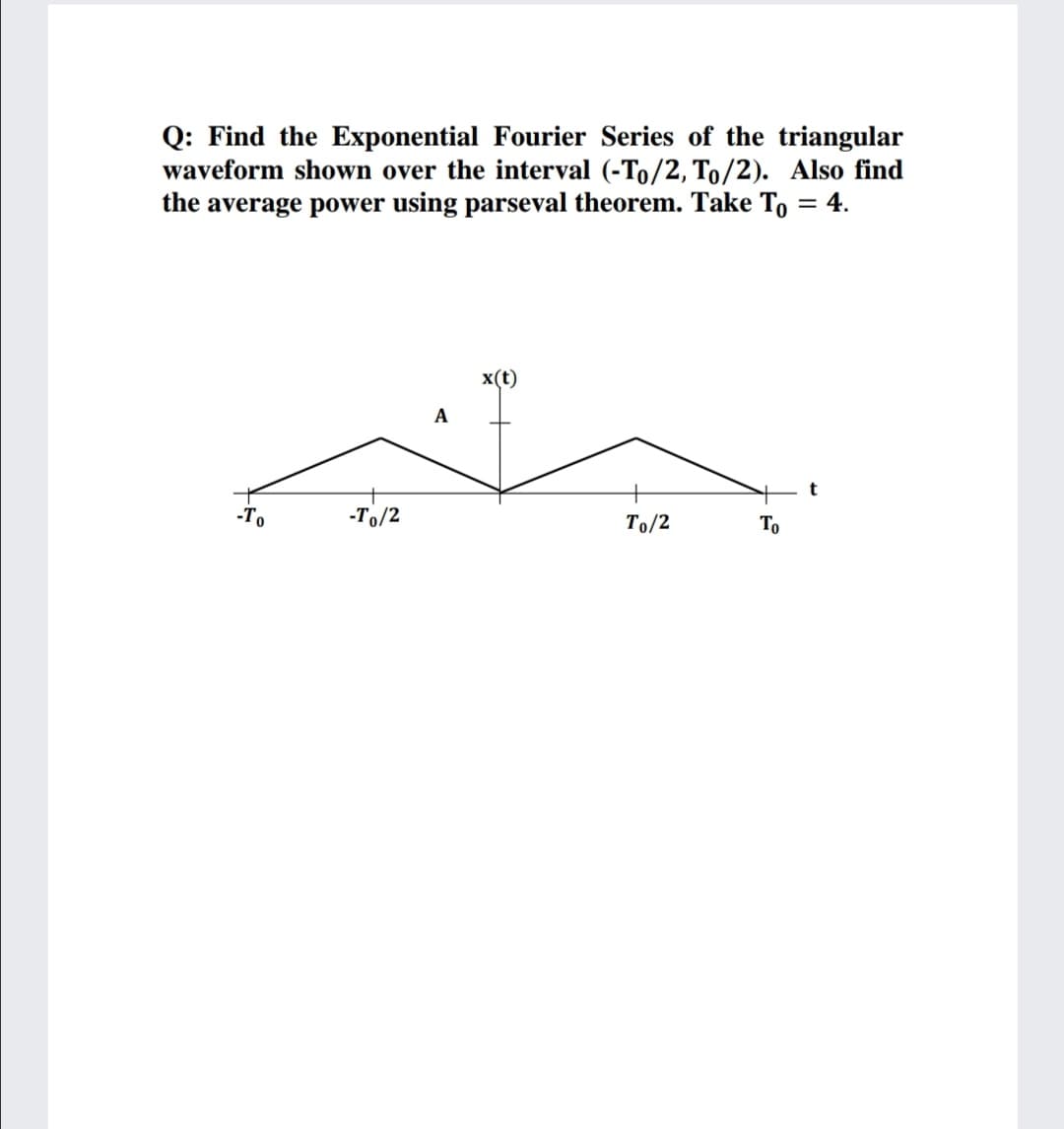 Q: Find the Exponential Fourier Series of the triangular
waveform shown over the interval (-To/2, To/2). Also find
the average power using parseval theorem. Take To = 4.
x(t)
A
-To
-To/2
To/2
To
