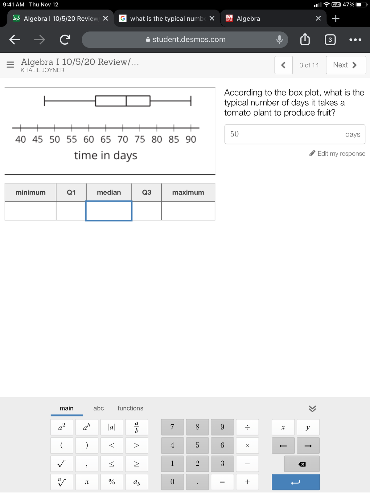 9:41 AM Thu Nov 12
VPN 47%
A Algebra I 10/5/20 Review X
G what is the typical numbe X
X Algebra
+
student.desmos.com
= Algebra I 10/5/20 Review/…..
Next >
3 of 14
KHALIL JOYNER
According to the box plot, what is the
typical number of days it takes a
tomato plant to produce fruit?
50
days
40 45 50 55 60 65 70 75 80 85 90
time in days
Edit my response
minimum
Q1
median
Q3
maximum
main
abc
functions
а
a?
ab
|a|
7
9.
b
4
5
6.
1
2
* %
>>
D
3.
AL
VI
