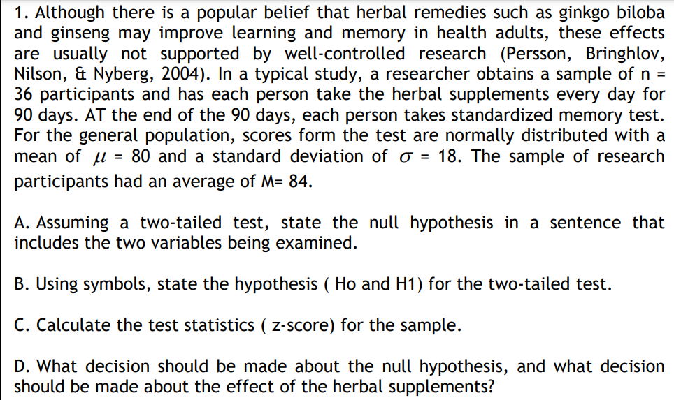 1. Although there is a popular belief that herbal remedies such as ginkgo biloba
and ginseng may improve learning and memory in health adults, these effects
are usually not supported by well-controlled research (Persson, Bringhlov,
Nilson, & Nyberg, 2004). In a typical study, a researcher obtains a sample of n =
36 participants and has each person take the herbal supplements every day for
90 days. AT the end of the 90 days, each person takes standardized memory test.
For the general population, scores form the test are normally distributed with a
mean of u
participants had an average of M= 84.
= 80 and a standard deviation of o = 18. The sample of research
A. Assuming a two-tailed test, state the null hypothesis in a sentence that
includes the two variables being examined.
B. Using symbols, state the hypothesis ( Ho and H1) for the two-tailed test.
C. Calculate the test statistics ( z-score) for the sample.
D. What decision should be made about the null hypothesis, and what decision
should be made about the effect of the herbal supplements?
