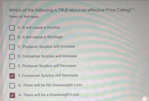 Which of the following is TRUE about an effective Price Ceiling?*
Select all that apply.
A. It will cause a Surplus
B. It will cause a Shortage
C. Producer Surplus will Increase
D. Consumer Surplus will Increase
E. Producer Surplus will Decrease
F. Consumer Surplus will Decrease
G. There will be NO Deadweight Loss
H. There will be a Deadweight Loss
