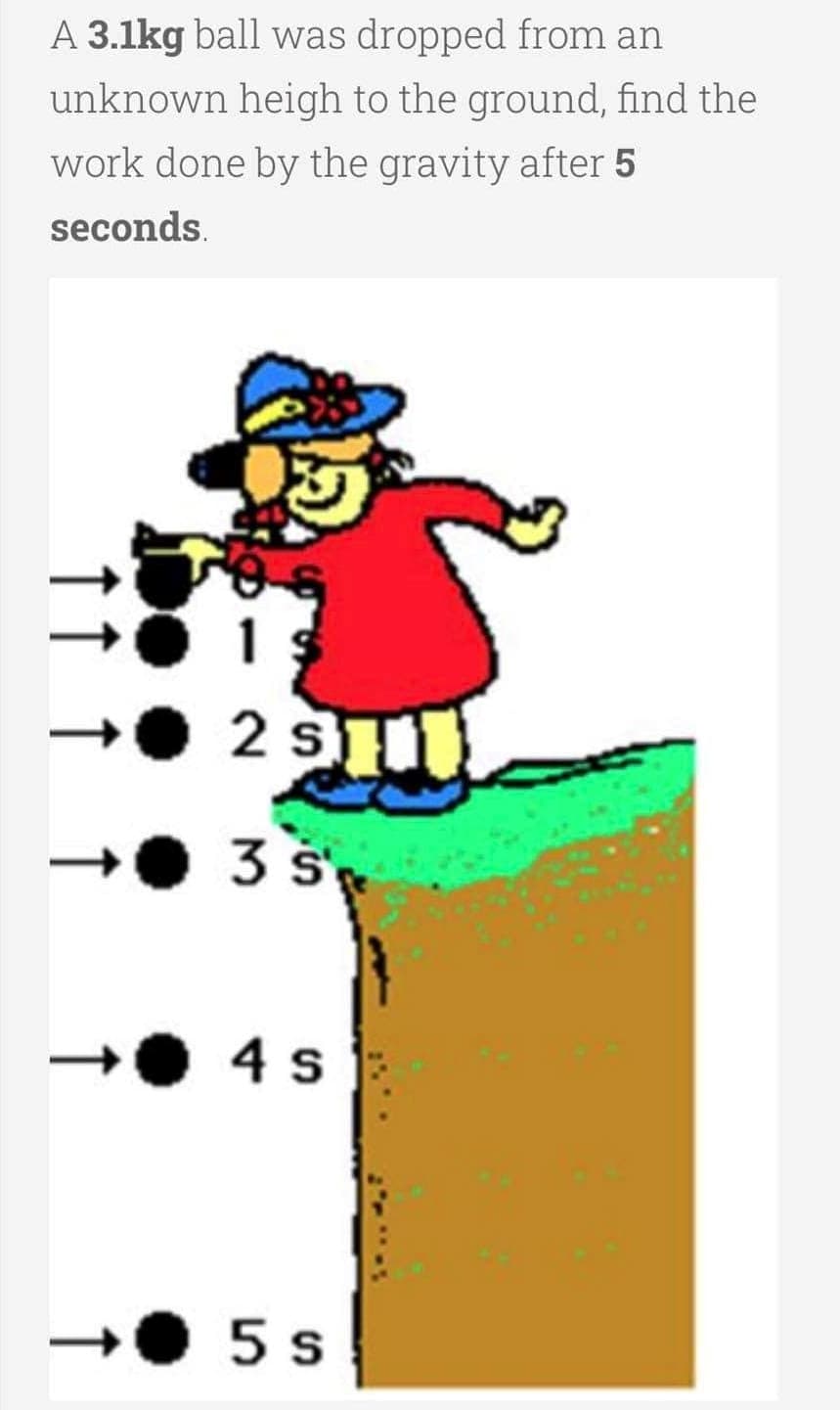 A 3.1kg ball was dropped from an
unknown heigh to the ground, find the
work done by the gravity after 5
seconds.
2 s
3 s
4 s
.5s
↑
