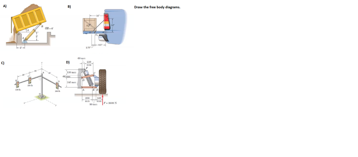 A)
B)
Draw the free body diagrams.
B
OB = 6
yat 9.5"
2,75"
60 mm
C)
D)
220
mm
25
130 mm
35
60 mm
D
245 mm
100 Ib
100 Ib
A
E B
100 lb
165
mm
90 mm
260
mm
F = 3600 N
