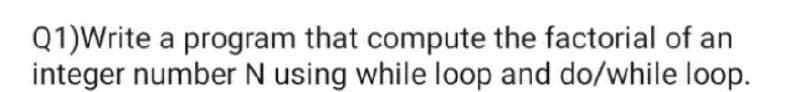 Q1)Write a program that compute the factorial of an
integer number N using while loop and do/while loop.
