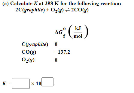 (a) Calculate K at 298 K for the following reaction:
2C(graphite) + O₂(g) = 2CO(g)
K=
C(graphite)
CO(g)
0₂(8)
x 10
kJ
AG (HUJ)
f mol
0
-137.2
0