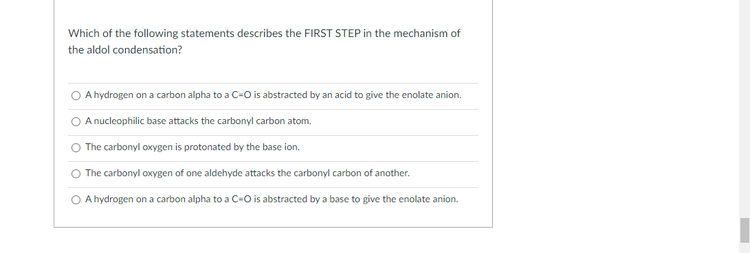 Which of the following statements describes the FIRST STEP in the mechanism of
the aldol condensation?
O A hydrogen on a carbon alpha to a C=O is abstracted by an acid to give the enolate anion.
O A nucleophilic base attacks the carbonyl carbon atom.
O The carbonyl oxygen is protonated by the base ion.
O The carbonyl oxygen of one aldehyde attacks the carbonyl carbon of another.
O A hydrogen on a carbon alpha to a C=O is abstracted by a base to give the enolate anion.
