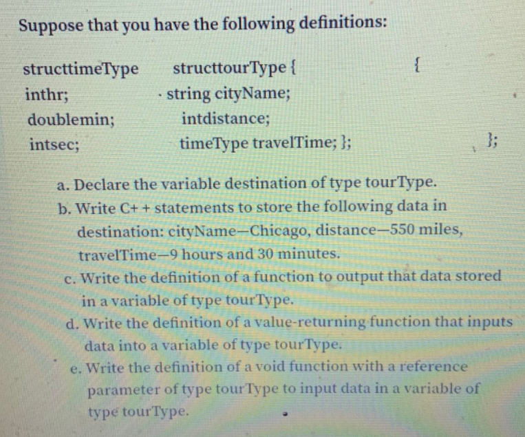 Suppose that you have the following definitions:
{
structtourType {
string cityName;
structtimeType
inthr;
doublemin;
intdistance;
intsec;
timeType travelTime; };
};
a. Declare the variable destination of type tourType.
b. Write C+ + statements to store the following data in
destination: cityName-Chicago, distance-550 miles,
travelTime-9 hours and 30 minutes.
c. Write the definition of a function to output that data stored
in a variable of type tourType.
d. Write the definition of a value-returning function that inputs
data into a variable of type tourType.
e. Write the definition of a void function with a reference
parameter of type tourType to input data in a variable of
type tourType.
