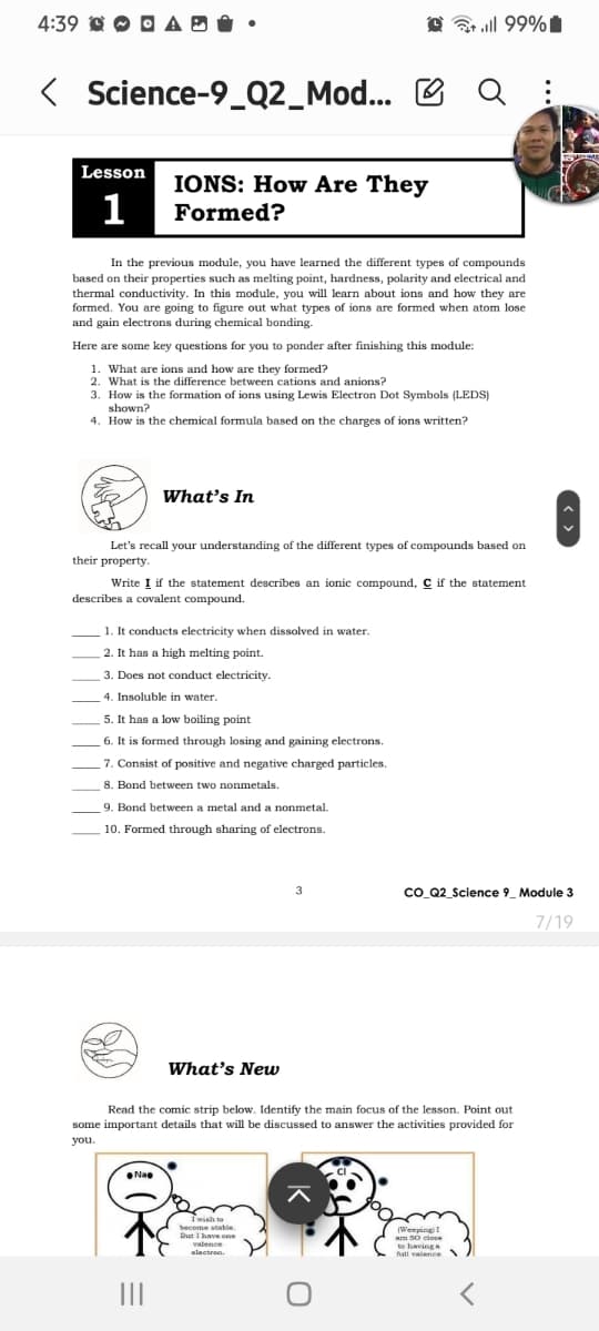 4:39 AD
く
< Science-9_Q2_Mod...
till 99%
Q
Lesson
1
IONS: How Are They
Formed?
In the previous module, you have learned the different types of compounds
based on their properties such as melting point, hardness, polarity and electrical and
thermal conductivity. In this module, you will learn about ions and how they are
formed. You are going to figure out what types of ions are formed when atom lose
and gain electrons during chemical bonding.
Here are some key questions for you to ponder after finishing this module:
1. What are ions and how are they formed?
2. What is the difference between cations and anions?
3. How is the formation of ions using Lewis Electron Dot Symbols (LEDS)
shown?
4. How is the chemical formula based on the charges of ions written?
What's In
Let's recall your understanding of the different types of compounds based on
their property.
Write I if the statement describes an ionic compound, C if the statement
describes a covalent compound.
1. It conducts electricity when dissolved in water.
2. It has a high melting point.
3. Does not conduct electricity.
4. Insoluble in water.
5. It has a low boiling point
6. It is formed through losing and gaining electrons.
7. Consist of positive and negative charged particles.
8. Bond between two nonmetals.
9. Bond between a metal and a nonmetal.
10. Formed through sharing of electrons.
3
CO_Q2_Science 9 Module 3
7/19
What's New
Read the comic strip below. Identify the main focus of the lesson. Point out
some important details that will be discussed to answer the activities provided for
you.
Nao
|||
I wish to
become stable.
But I have one
valence
(Weeping) I
am 50 close
to having a
fall valence