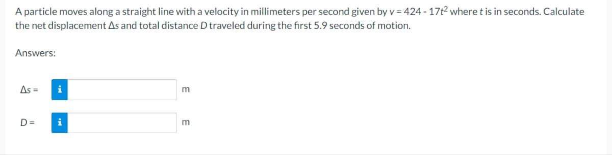 A particle moves along a straight line with a velocity in millimeters per second given by v = 424-17t² where t is in seconds. Calculate
the net displacement As and total distance D traveled during the first 5.9 seconds of motion.
Answers:
As =
D=
i
i
m
E