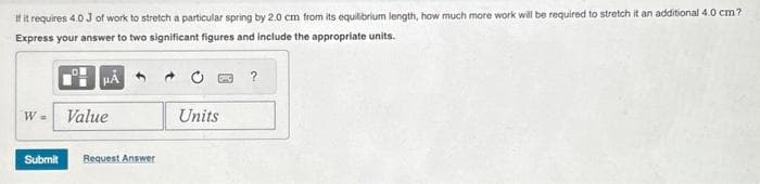 If it requires 4.0 J of work to stretch a particular spring by 2.0 cm from its equilibrium length, how much more work will be required to stretch it an additional 4.0 cm?
Express your answer to two significant figures and include the appropriate units.
W =
μA
Value
Submit Request Answer
Units
?