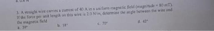 3. A straight wire carries a current of 40 A in a uniform magnetic field (magnitude = 80 mT).
If the force per unit length on this wire is 2.0 N/m, determine the angle between the wire and
the magnetic field
a. 39
b. 18
c. 70°
d. 42"