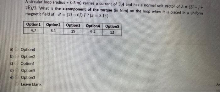 A circular loop (radius= 0.5 m) carries a current of 3A and has a normal unit vector of A=(21-j+
2k)/3. What is the x-component of the torque (in N.m) on the loop when it is placed in a uniform
magnetic field of B=(21-61) T? (n = 3.14).
e)
Option1 Option2 Option3 Option4 Option5
4.7
3.1
19
9.4
12
Option4
b)
Option2
c) Option1
Options
Option3
Leave blank
An