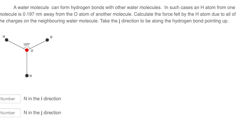 A water molecule can form hydrogen bonds with other water molecules. In such cases an H atom from one
nolecule is 0.197 nm away from the O atom of another molecule. Calculate the force felt by the H atom due to all of
he charges on the neighbouring water molecule. Take the j direction to be along the hydrogen bond pointing up.
H
Number
Number
105⁰
H
H
N in the i direction
N in the j direction