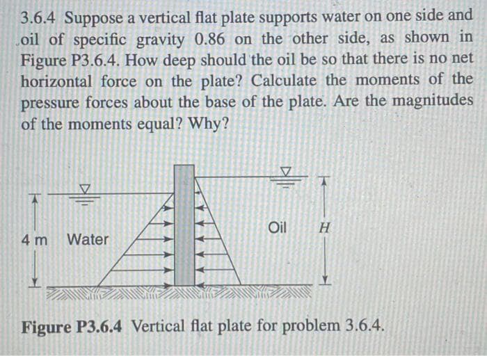 3.6.4 Suppose a vertical flat plate supports water on one side and
oil of specific gravity 0.86 on the other side, as shown in
Figure P3.6.4. How deep should the oil be so that there is no net
horizontal force on the plate? Calculate the moments of the
pressure forces about the base of the plate. Are the magnitudes
of the moments equal? Why?
k
4 m Water
Oil
K
H
Figure P3.6.4 Vertical flat plate for problem 3.6.4.