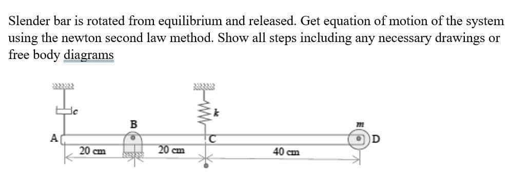 Slender bar is rotated from equilibrium and released. Get equation of motion of the system
using the newton second law method. Show all steps including any necessary drawings or
free body diagrams
2222222
te
A
20 cm
B
20 cm
333333
k
40 cm
771