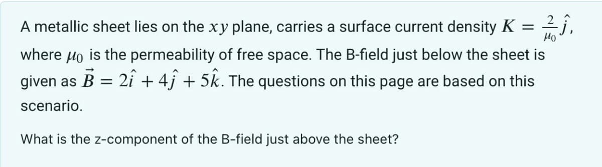 A metallic sheet lies on the xy plane, carries a surface current density K =
Ho
where μo is the permeability of free space. The B-field just below the sheet is
given as B = 2î + 4ĵ + 5k. The questions on this page are based on this
scenario.
-Ĵ,
What is the z-component of the B-field just above the sheet?