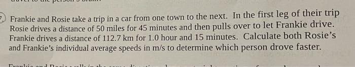 Frankie and Rosie take a trip in a car from one town to the next. In the first leg of their trip
Rosie drives a distance of 50 miles for 45 minutes and then pulls over to let Frankie drive.
Frankie drives a distance of 112.7 km for 1.0 hour and 15 minutes. Calculate both Rosie's
and Frankie's individual average speeds in m/s to determine which person drove faster.
Frankie au