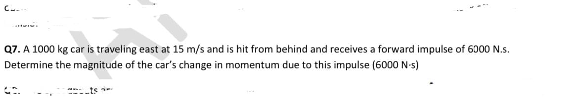 Q7. A 1000 kg car is traveling east at 15 m/s and is hit from behind and receives a forward impulse of 6000 N.s.
Determine the magnitude of the car's change in momentum due to this impulse (6000 N-s)
ts ar-
