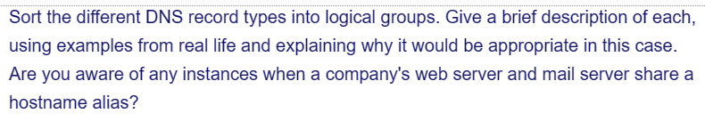 Sort the different DNS record types into logical groups. Give a brief description of each,
using examples from real life and explaining why it would be appropriate in this case.
Are you aware of any instances when a company's web server and mail server share a
hostname alias?