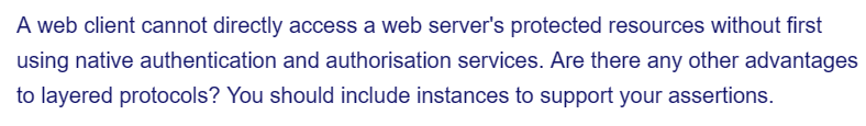 A web client cannot directly access a web server's protected resources without first
using native authentication and authorisation services. Are there any other advantages
to layered protocols? You should include instances to support your assertions.