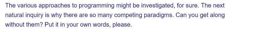 The various approaches to programming might be investigated, for sure. The next
natural inquiry is why there are so many competing paradigms. Can you get along
without them? Put it in your own words, please.