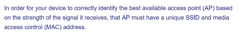 In order for your device to correctly identify the best available access point (AP) based
on the strength of the signal it receives, that AP must have a unique SSID and media
access control (MAC) address.