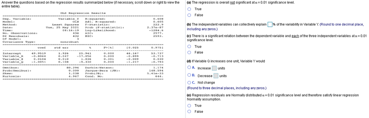 Answer the questions based on the regression results summarized below (if necessary, scroll down or right to view the
entire table).
(a) The regression is overall not significant at c = 0.01 significance level.
True
OLS Regression Resulta
O False
-----
Dep. variable:
Modeli
Variable_Y
R-squaredi
Adj. R-squaredi
F-statistic:
Prob (P-statistic)) :
Log-Likelihood:
0.608
OLS
0.605
(b) The independent variables can collectively explain % of the variability in Variable Y. (Round to one decimal place,
Method:
Least Squares
Tue, 25 May 2021
08:16:19
222.9
Date:
2.37e-87
including any zeros.)
Time:
No. Obeervations:
Df Residuals:
-1284.6
436
AIC:
2577.
(c) There is a significant relation between the dependent variable and each of the three independent variables at a = 0.01
significance level.
432
BIC:
2593.
Df Model:
3
Covariance Type:
noarobuat
P>t|
O True
coef
std err
ro.025
0.9751
25.941
O False
Intercept
Variable_R
Variable_z
Variable_Q
-
49.9519
1.926
0.000
46.167
53.737
-0.8064
0.0104
0.047
-17.056
0.000
-0.899
-0.713
0.010
1.036
0.301
-0.009
0.030
(d) If Variable Q increases one unit, Variable Y would
-1.0051
0.108
-9.330
0-009
0.000
-1.217
-0.793
O A. Increase
Durbin-Watson:
Jarque-Bera (JB) :
Prob(JB)
Cond. No.
-----
Omnibus:
80.296
1.174
units
0.000
Prob(Omnibus):
Skew:
148.594
1.038
5.4le-33
O B. Decrease
units
Kurtosis:
4.967
644.
-
OC. Not change
(Round to three decimal places, including any zeros.)
(e) Regression residuals are Normally distributed a = 0.01 significance level and therefore satisfy linear regression
Normality assumption.
True
False
