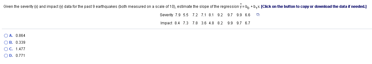 Given the severity () and impact (y) data for the past 9 earthquakes (both measured on a scale of 10), estimate the slope of the regression y= b, +b, x. [Click on the button to copy or download the data if needed.]
Severity 7.9 5.5 7.2 7.1 8.1 9.2 9.7 9.9 6.6
Impact 8.4 7.3 7.8 3.6 4.8 8.2
9.9 9.7 6.7
O A. 0.864
O B. 0.339
OC. 1.477
OD. 0.771
