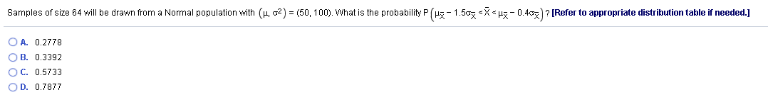 Samples of size 64 will be drawn from a Normal population with (H, o2) = (50, 100). What is the probability P (Hz - 1.50z <X< uz - 0.40z)? [Refer to appropriate distribution table if needed.]
O A. 0.2778
OB. 0.3392
OC. 0.5733
OD. 0.7877
