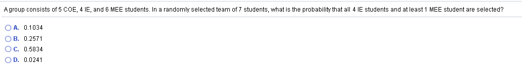 Agroup consists of 5 COE, 4 IE, and 6 MEE students. In a randomly selected team of 7 students, what is the probability that all 4 IE students and at least 1 MEE student are selected?
O A. 0.1034
O B. 0.2571
OC. 0.5834
OD. 0.0241
