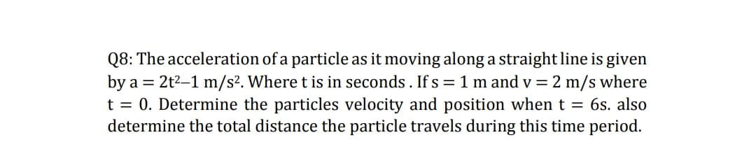 Q8: The acceleration of a particle as it moving along a straight line is given
by a = 2t2-1 m/s2. Where t is in seconds. If s = 1 m and v = 2 m/s where
t = 0. Determine the particles velocity and position whent = 6s. also
determine the total distance the particle travels during this time period.
