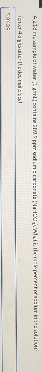 A 218 mL sample of water (1 g/mL) contains 289.9 ppm sodium bicarbonate (NaHCO3). What is the mole percent of sodium in the solution?
(enter 4 digits after the decimal place)
5.8639