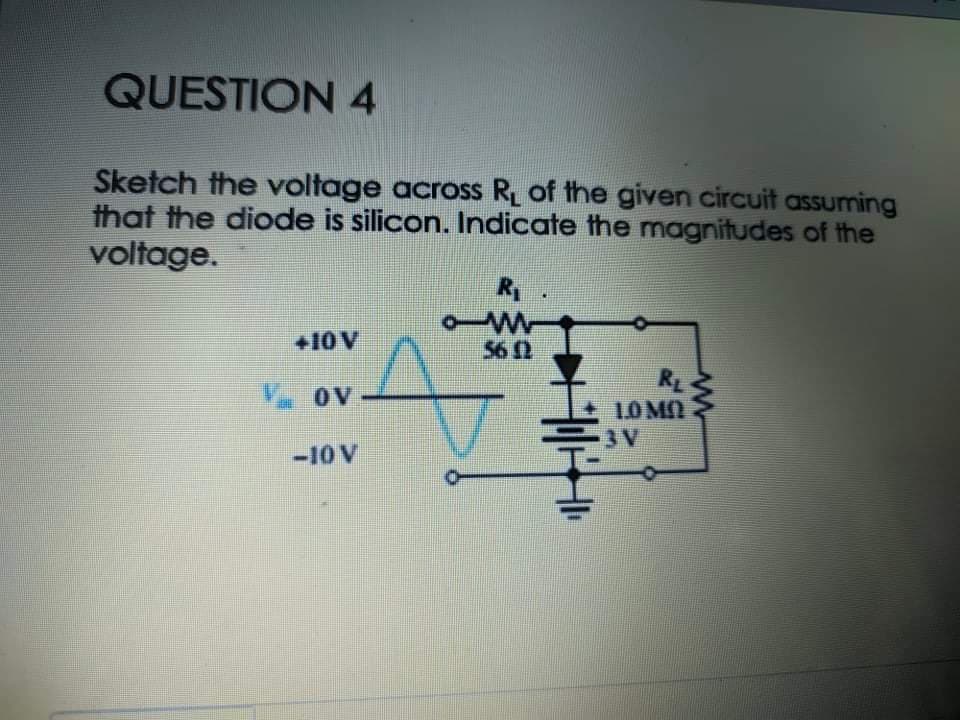 QUESTION 4
Sketch the voltage across R of the given circuit assuming
that the diode is silicon. Indicate the magnitudes of the
voltage.
R
+10 V
56 0
RE
10MO
3 V
V oV
-10 V
