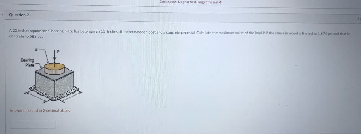 Don't stress. Do your best. Forget the rest
Question 2
A 22 inches square steel bearing plate lies between an 11 inches diameter wooden post and a concrete pedestal, Calculate the maximum value of the load P if the stress in wood is limited to 1,674 psi and that in
concrete to 585 psi.
Bearing
Plate
Answer in Ib and in 2 decimal places
