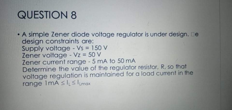 QUESTION 8
• A simple Zener diode voltage regulator is under design. De
design constraints are:
Supply voltage - Vs = 150 V
Zener voltage - Vz = 50 V
Zener current range - 5 mA to 50 mA
Determine the value of the regulator resistor, R, so that
voltage regulation is maintained for a load current in the
range ImA sslimax
%3D
