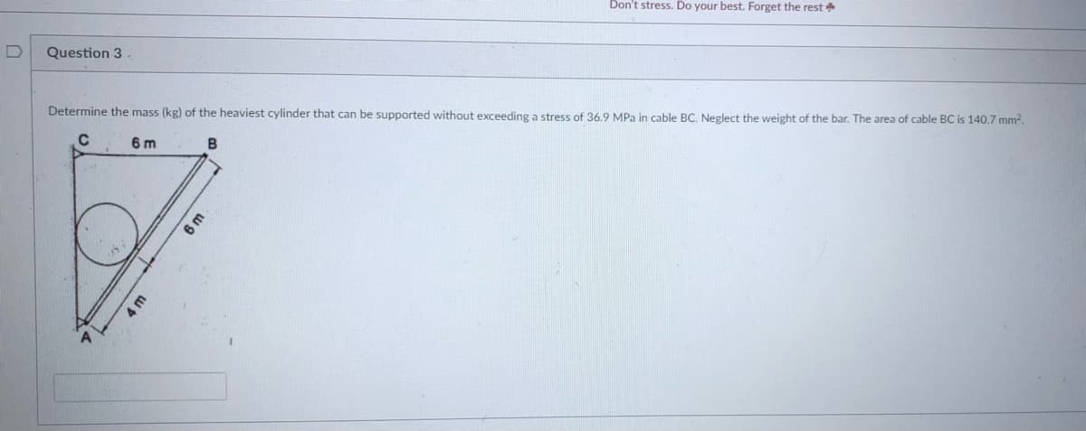 Don't stress. Do your best. Forget the rest *
Question 3
Determine the mass (kg) of the heaviest cylinder that can be supported without exceeding a stress of 36.9 MPa in cable BC. Neglect the weight of the bar. The area of cable BC is 140.7 mm2.
C.
6 m
6m
4 m
