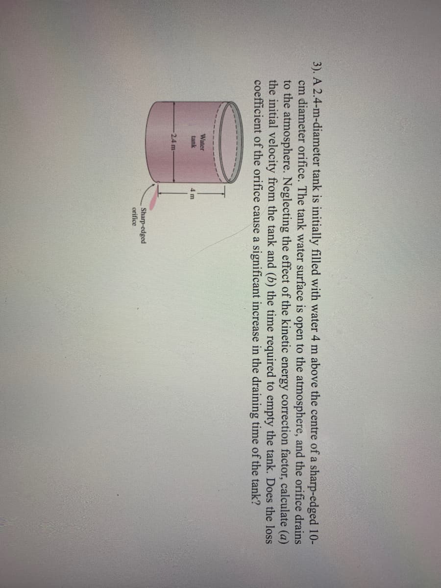 3). A 2.4-m-diameter tank is initially filled with water 4 m above the centre of a sharp-edged 10-
cm diameter orifice. The tank water surface is open to the atmosphere, and the orifice drains
to the atmosphere. Neglecting the effect of the kinetic energy correction factor, calculate (a)
the initial velocity from the tank and (b) the time required to empty the tank. Does the loss
coefficient of the orifice cause a significant increase in the draining time of the tank?
Water
tank
4 m
2.4 m-
Sharp-edged
orifice
