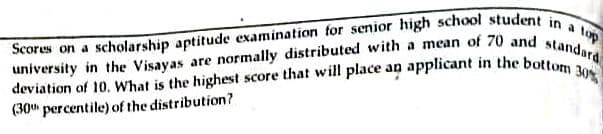 university in the Visayas are normally distributed with a mean of 70 and standard
deviation of 10. What is the highest score that will place an applicant in the bottom 30%
lop
Scores on a scholarship aptitude examination for senior high school student in
(30 percentile) of the distribution?
