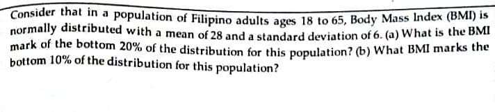 Consider that in a population of Filipino adults ages 18 to 65, Body Mass Index (BMI) is
normally distributed with a mean of 28 and a standard deviation of 6. (a) What is the bMn
mark of the bottom 20% of the distribution for this population? (b) What BMI marks the
bottom 10% of the distribution for this population?
