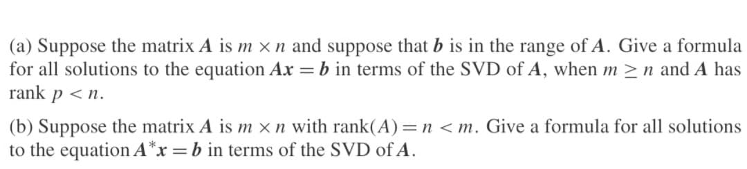 (a) Suppose the matrix A is m × n and suppose that b is in the range of A. Give a formula
for all solutions to the equation Ax = b in terms of the SVD of A, when m≥n and A has
rank p <n.
(b) Suppose the matrix A is m x n with rank(A) = n <m. Give a formula for all solutions
to the equation A*x = b in terms of the SVD of A.