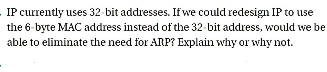 . IP currently uses 32-bit addresses. If we could redesign IP to use
the 6-byte MAC address instead of the 32-bit address, would we be
able to eliminate the need for ARP? Explain why or why not.