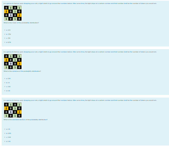 In a game of chance, upon dropPping your coin, alight starta to go around the numbers below. After some time, the light stops at a certain number and that number shall be the number of tokena you would win.
0 1 0 1
2 0 10
O 30 2
1 0 10
What is the mean of the probability distribution
a 3/4
In a game of chance, upon dropping your coin, alight atarta to go around the numbers below. After some time, the light stops ata certain number and that number shall be the number of takena you would win.
0 1 01
20 10
O 30 2
1 0 10
What is the variance ot the probability diatribution?
In a game of chance, upon dropping your coin, alight atarta to go around the numbers below. After some time, the light stops ata certain number and that number shall be the number of takena you would win.
0 1 0 1
2 0 10
O 30 2
1 0 10
What in the standard devition at the probability diatribution?
• a L10
•d 100
