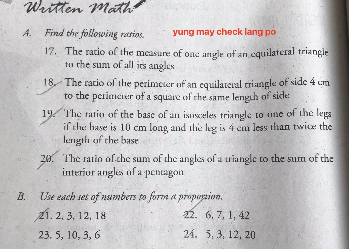 Written Math
A.
Find the following ratios.
yung may check lang po
17. The ratio of the measure of one angle of an equilateral triangle
to the sum of all its angles
18. The ratio of the perimeter of an equilateral triangle of side 4 cm
to the perimeter of a square of the same length of side
19. The ratio of the base of an isosceles triangle to one of the legs
if the base is 10 cm long and the leg is 4 cm less than twice the
length of the base
20. The ratio of the sum of the angles of a triangle to the sum of the
interior angles of a pentagon
В.
Use each set of numbers to form a proportion.
21. 2, 3, 12, 18
22. 6, 7, 1, 42
23. 5, 10, 3, 6
24. 5, 3, 12, 20
