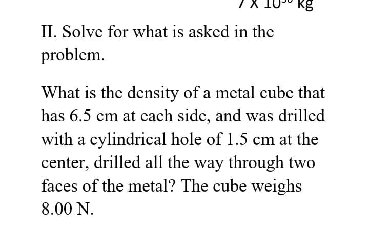 kg
II. Solve for what is asked in the
problem.
What is the density of a metal cube that
has 6.5 cm at each side, and was drilled
with a cylindrical hole of 1.5 cm at the
center, drilled all the way through two
faces of the metal? The cube weighs
8.00 N.
