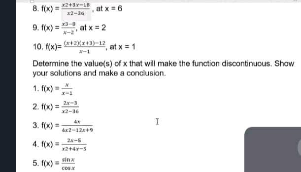 8. f(x) =
x2+3x-18
%3D
at x = 6
x2-36
9. f(x) = *3-8
ギー2
at x = 2
%3!
10. f(x)= +2)(x+3)-12
,at x = 1
x-1
Determine the value(s) of x that will make the function discontinuous. Show
your solutions and make a conclusion.
1. f(x) =-
x-1
2x-3
2. f(x) =
x2-36
4x
I
3. f(x) =
4x2-12x+9
2.x-5
4. f(x) =
%3D
x2+4xー5
sinx
5. f(x) =
cos x
