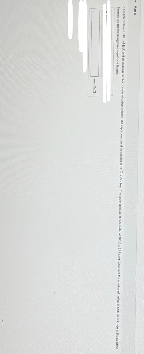 Part A
A solution contains 0.119 mol H₂O and an unknown number
Express the answer using three significant figures.
moles of sodium chloride. The vapor pressure of the solution at 30°C is 25.5 torr. The vapor pressure of pure water at 30°C is 31.7 torr. Calculate the number of moles of sodium chloride in the solution
mol NaCl